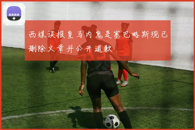 西媒误报皇马内鬼是塞巴略斯现已删除文章并公开道歉