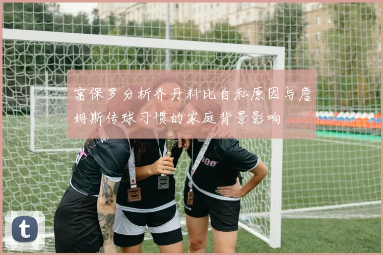 富保罗分析乔丹科比自私原因与詹姆斯传球习惯的家庭背景影响