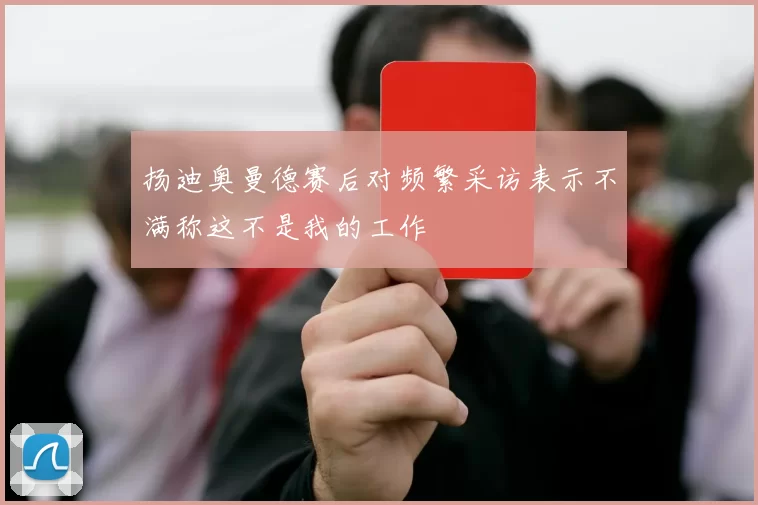 扬迪奥曼德赛后对频繁采访表示不满称这不是我的工作