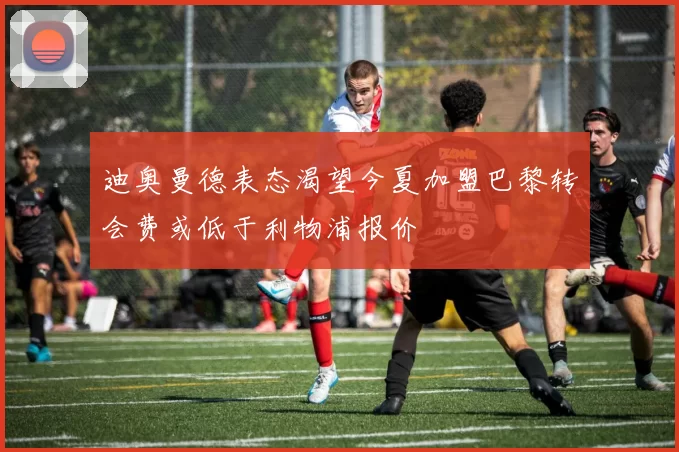 迪奥曼德表态渴望今夏加盟巴黎转会费或低于利物浦报价