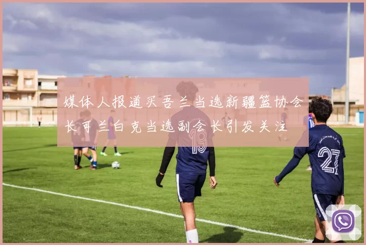 媒体人报道买吾兰当选新疆篮协会长可兰白克当选副会长引发关注