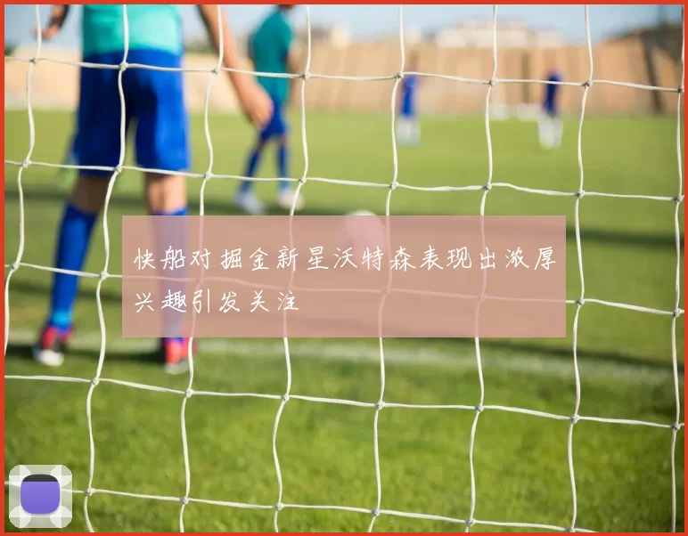 快船对掘金新星沃特森表现出浓厚兴趣引发关注