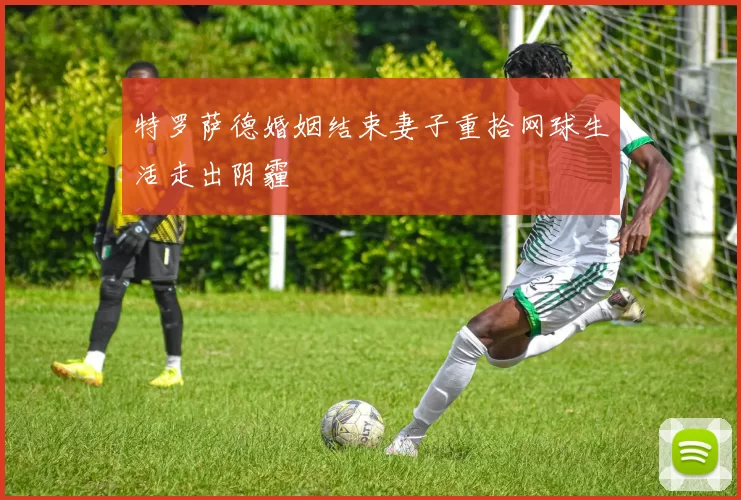 特罗萨德婚姻结束妻子重拾网球生活走出阴霾