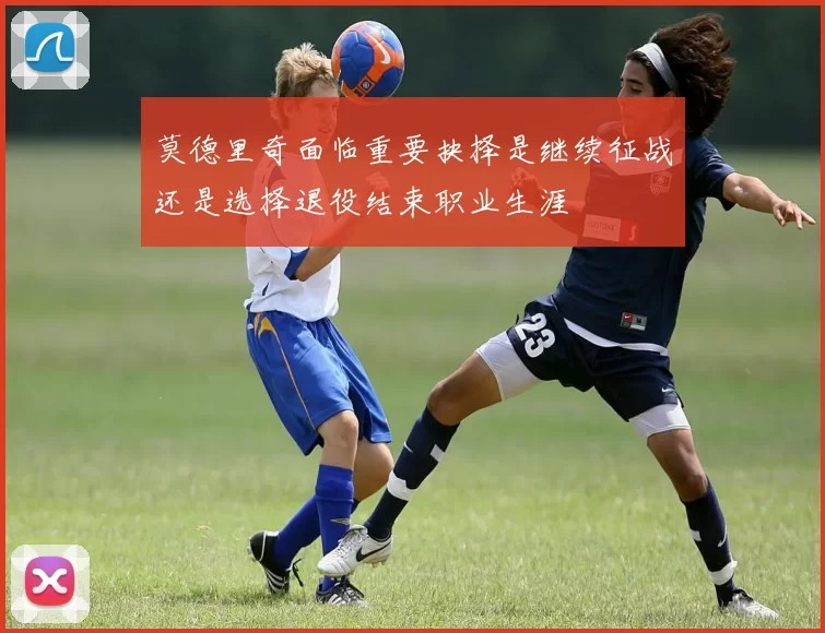 莫德里奇面临重要抉择是继续征战还是选择退役结束职业生涯