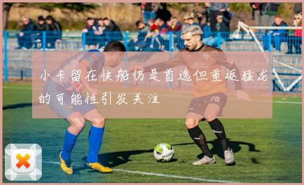 小卡留在快船仍是首选但重返猛龙的可能性引发关注