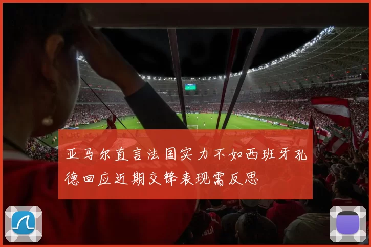 亚马尔直言法国实力不如西班牙孔德回应近期交锋表现需反思