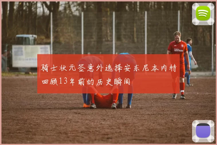 骑士状元签意外选择安东尼本内特回顾13年前的历史瞬间
