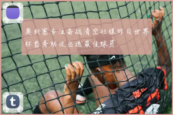 奥利塞专注备战清空社媒昨日世界杯首秀助攻当选最佳球员