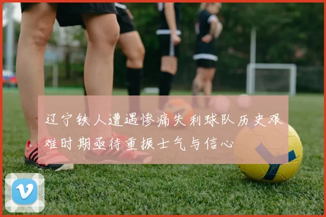 辽宁铁人遭遇惨痛失利球队历史艰难时期亟待重振士气与信心