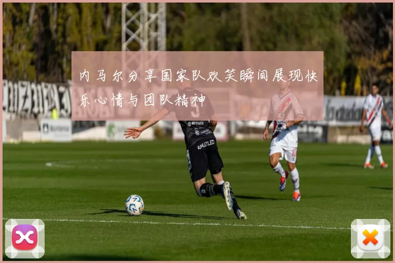 内马尔分享国家队欢笑瞬间展现快乐心情与团队精神