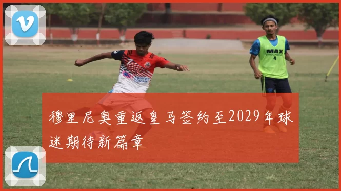 穆里尼奥重返皇马签约至2029年球迷期待新篇章