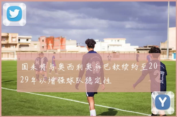 国米将与奥西利奥和巴钦续约至2029年以增强球队稳定性
