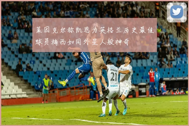 莱因克尔称凯恩为英格兰历史最佳球员梅西如同外星人般神奇