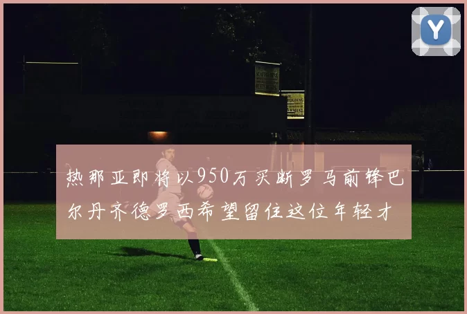 热那亚即将以950万买断罗马前锋巴尔丹齐德罗西希望留住这位年轻才俊