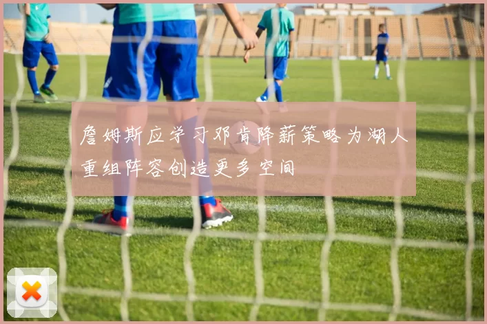 詹姆斯应学习邓肯降薪策略为湖人重组阵容创造更多空间