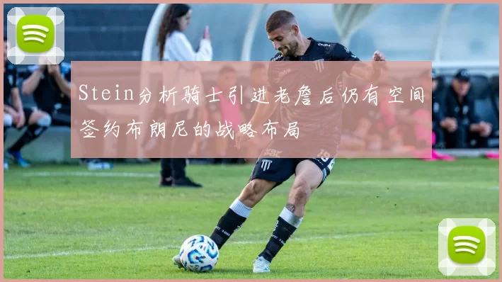 Stein分析骑士引进老詹后仍有空间签约布朗尼的战略布局