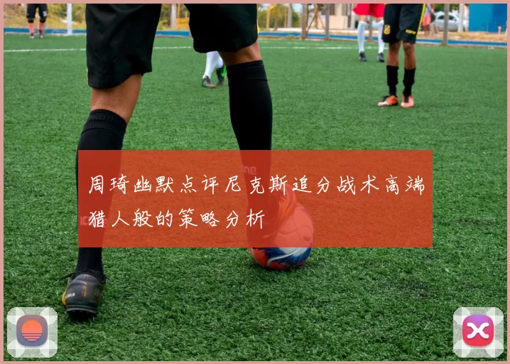 周琦幽默点评尼克斯追分战术高端猎人般的策略分析